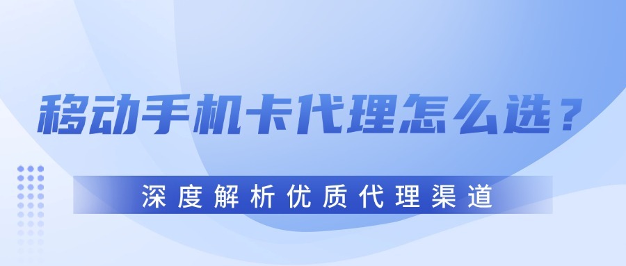 移动手机卡代理怎么选？深度解析优质代理渠道