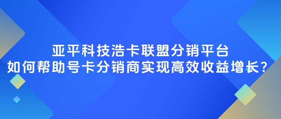 亚平科技浩卡联盟分销平台如何帮助号卡分销商实现高效收益增长？