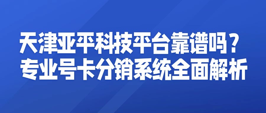 天津亚平科技平台靠谱吗？专业号卡分销系统全面解析