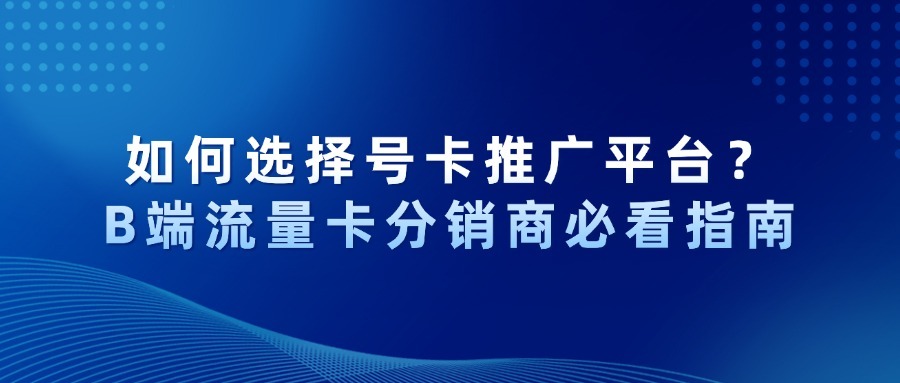 如何选择号卡推广平台？B端流量卡分销商必看指南