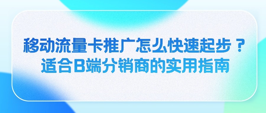 移动流量卡推广怎么快速起步？适合B端分销商的实用指南