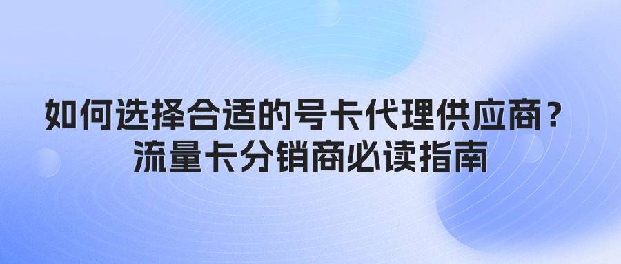 如何选择合适的号卡代理供应商？流量卡分销商必读指南