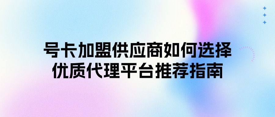号卡加盟供应商如何选择？优质代理平台推荐指南
