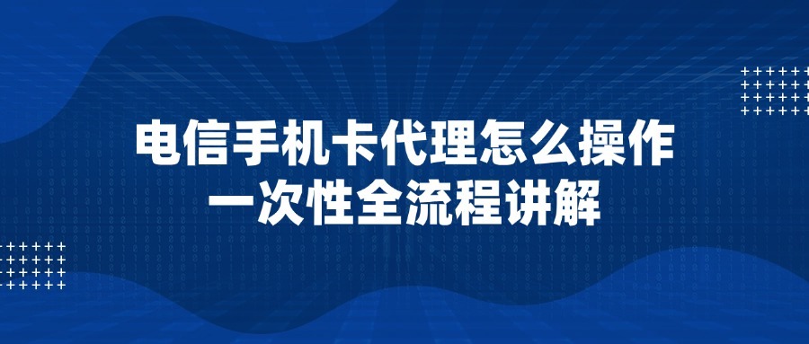 电信手机卡代理怎么操作？一次性全流程讲解