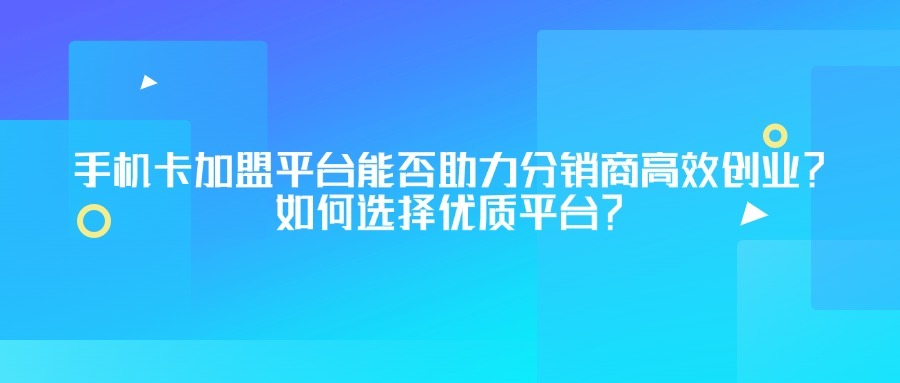 手机卡加盟平台能否助力分销商高效创业？如何选择优质平台？