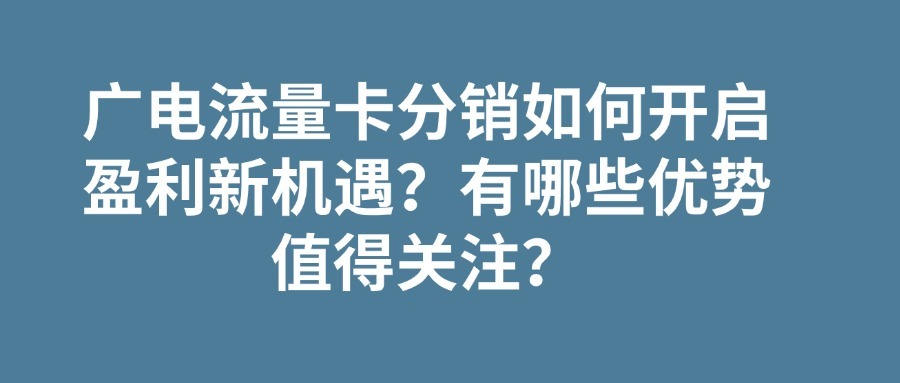 广电流量卡分销如何开启盈利新机遇？有哪些优势值得关注？