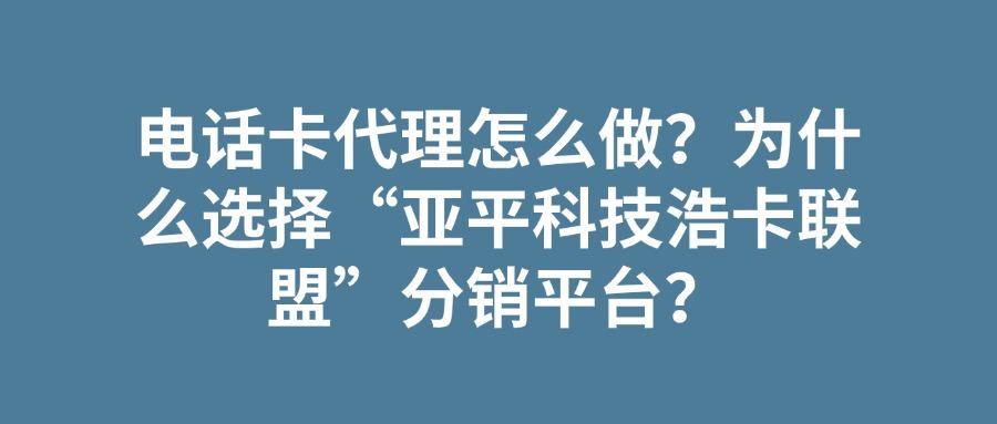 电话卡代理怎么做？为什么选择“亚平科技浩卡联盟”分销平台？