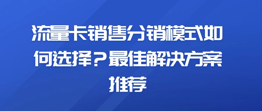 流量卡销售分销模式如何选择？最佳解决方案推荐