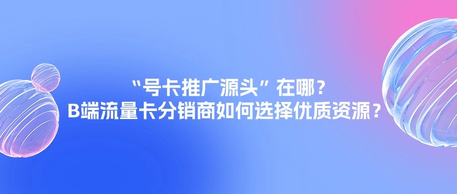 “号卡推广源头”在哪？B端流量卡分销商如何选择优质资源？