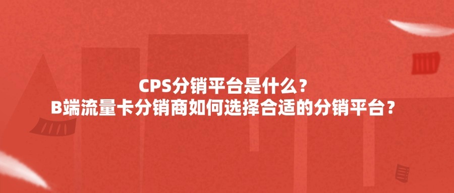 CPS分销平台是什么?B端流量卡分销商如何选择合适的分销平台?