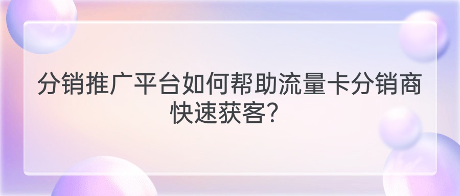 分销推广平台如何帮助流量卡分销商快速获客？