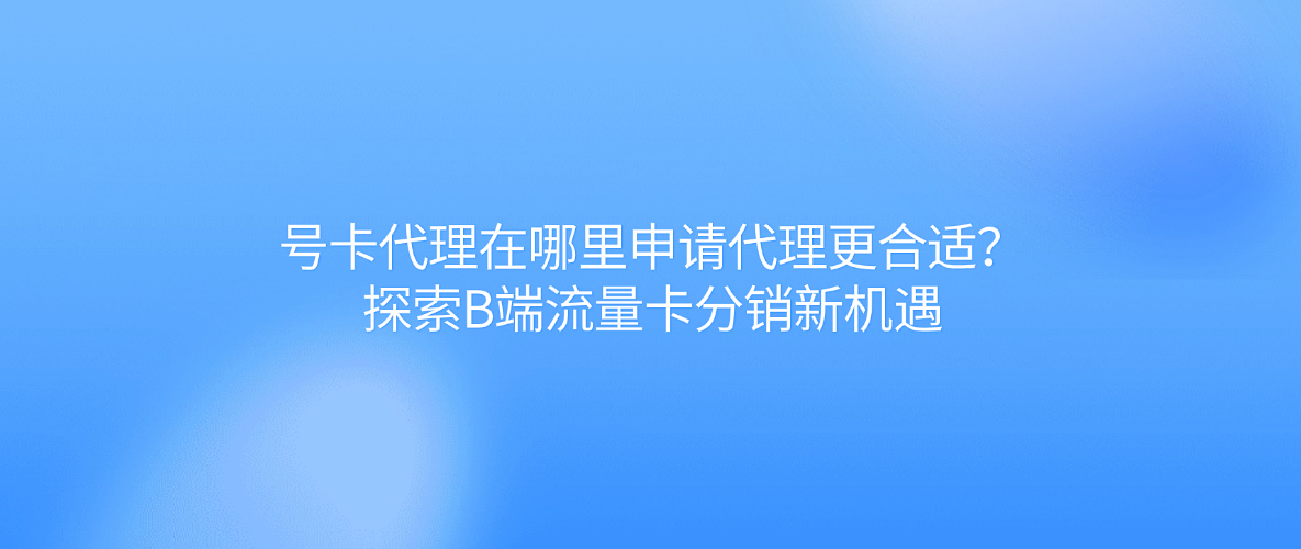 号卡代理在哪里申请代理更合适?探索B端流量卡分销新机遇