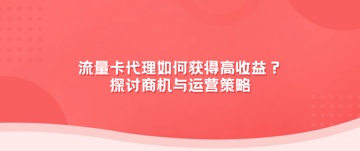 流量卡代理如何获得高收益?探讨商机与运营策略