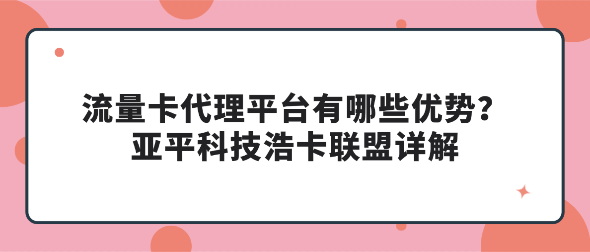 流量卡代理平台有哪些优势？亚平科技浩卡联盟详解