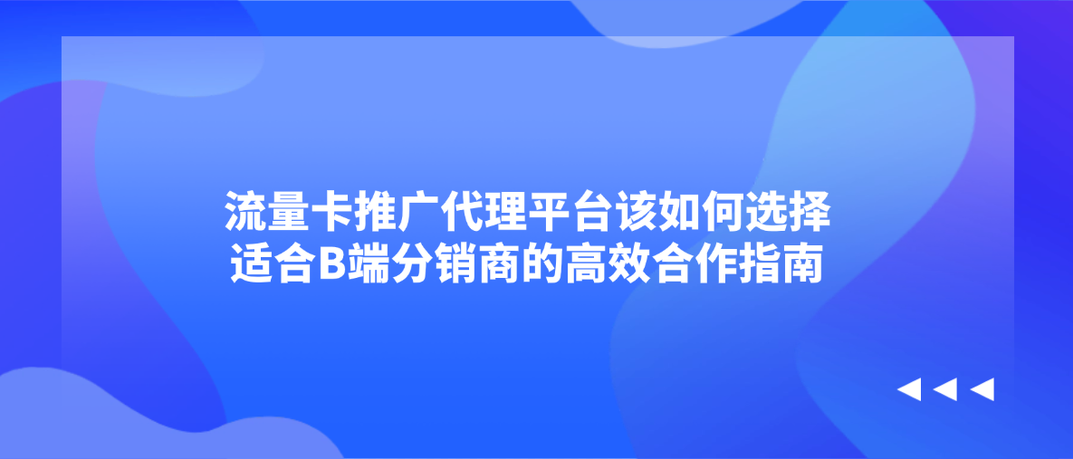 流量卡推广代理平台该如何选择？适合B端分销商的高效合作指南