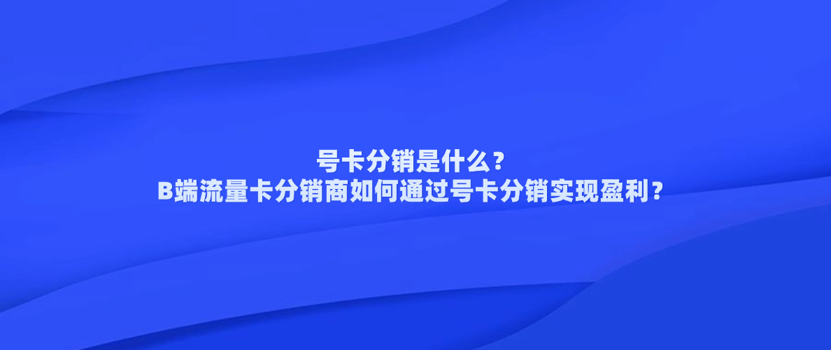 号卡分销是什么?B端流量卡分销商如何通过号卡分销实现盈利?