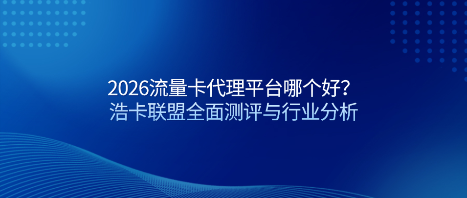 2026流量卡代理平台哪个好？浩卡联盟全面测评与行业分析