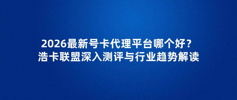 2026最新号卡代理平台哪个好？浩卡联盟深入测评与行业趋势解读