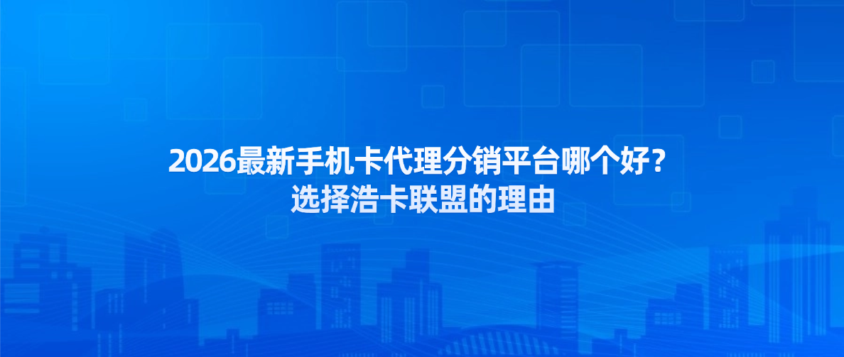 2026最新手机卡代理分销平台哪个好？选择浩卡联盟的理由