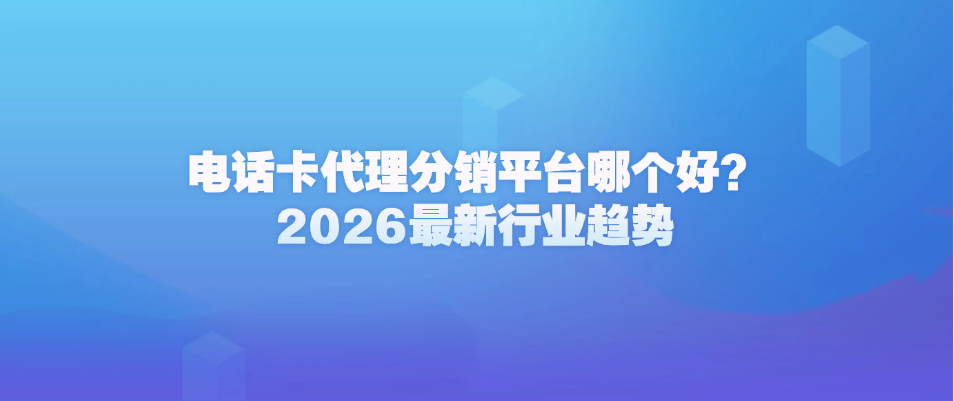 电话卡代理分销平台哪个好？2026最新行业趋势
