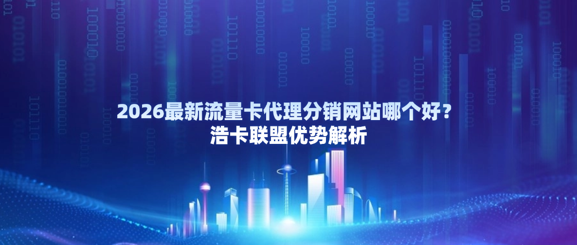 2026最新流量卡代理分销网站哪个好?浩卡联盟优势解析