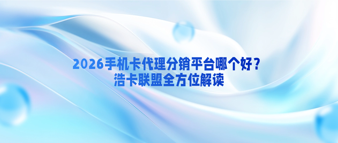 2026手机卡代理分销平台哪个好？浩卡联盟全方位解读