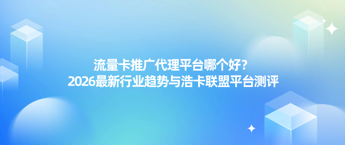 流量卡推广代理平台哪个好?2026最新行业趋势与浩卡联盟平台测评