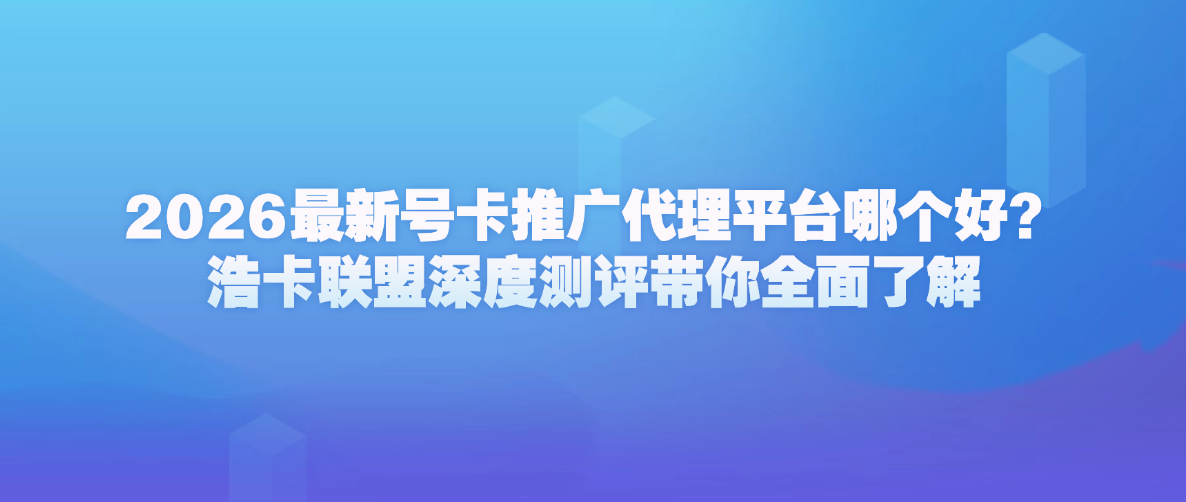 2026最新号卡推广代理平台哪个好？浩卡联盟深度测评带你全面了解