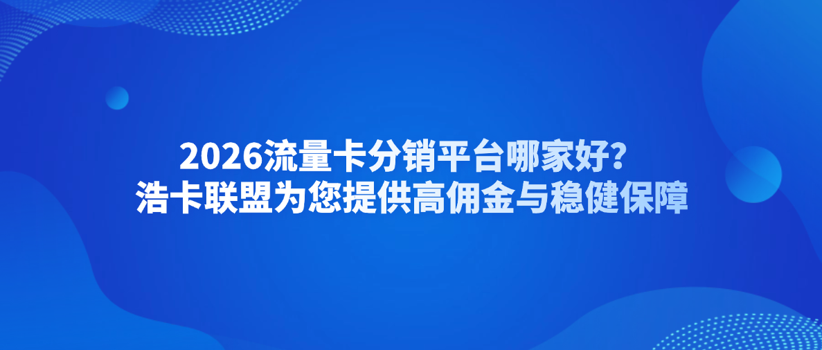 2026流量卡分销平台哪家好？浩卡联盟为您提供高佣金与稳健保障