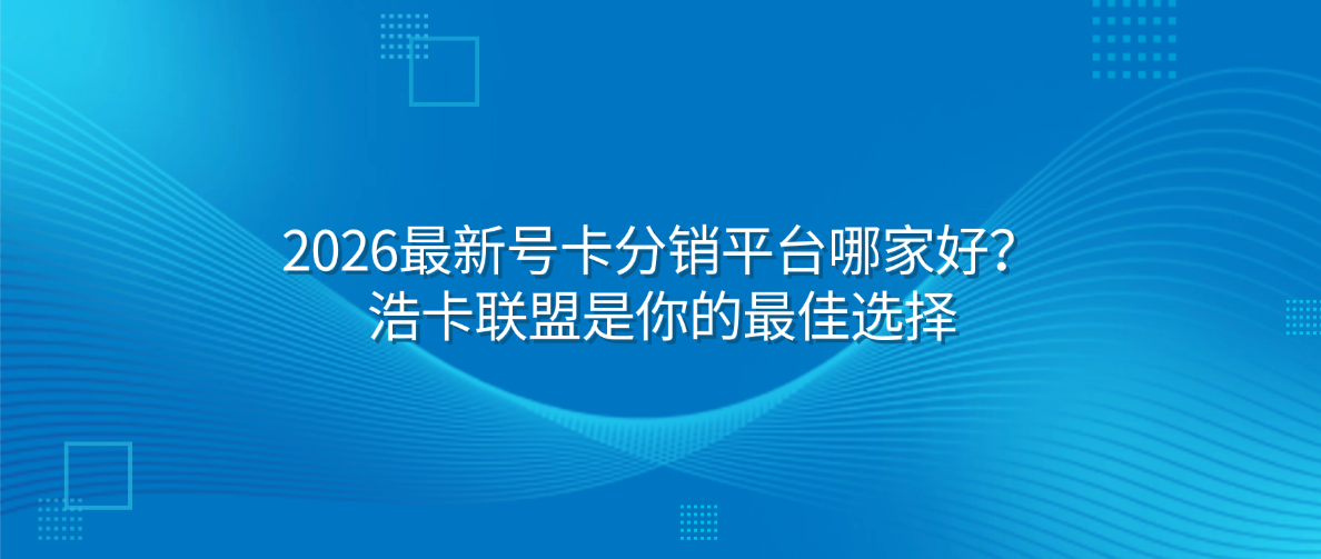 2026最新号卡分销平台哪家好?浩卡联盟是你的最佳选择