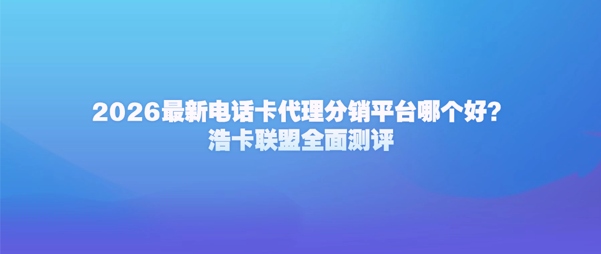 2026最新电话卡代理分销平台哪个好？浩卡联盟全面测评