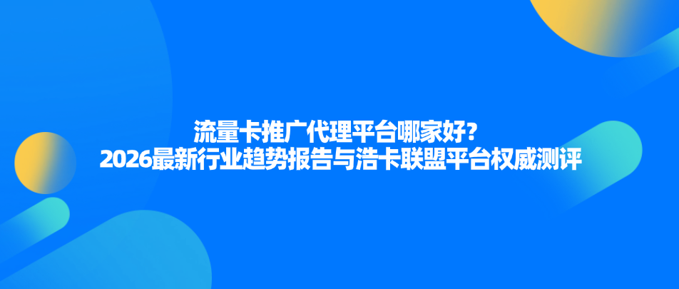流量卡推广代理平台哪家好？2026最新行业趋势报告与浩卡联盟平台权威测评