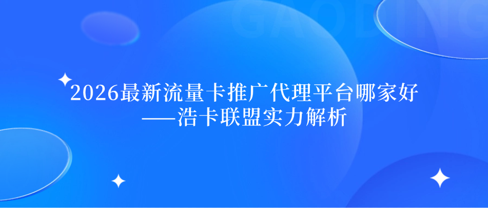 2026最新流量卡推广代理平台哪家好——浩卡联盟实力解析