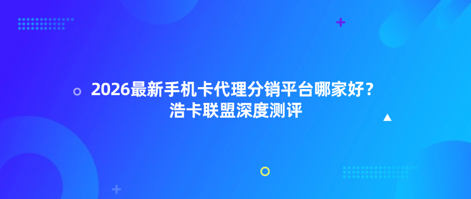 2026最新手机卡代理分销平台哪家好？浩卡联盟深度测评