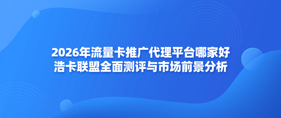 2026年流量卡推广代理平台哪家好——浩卡联盟全面测评与市场前景分析
