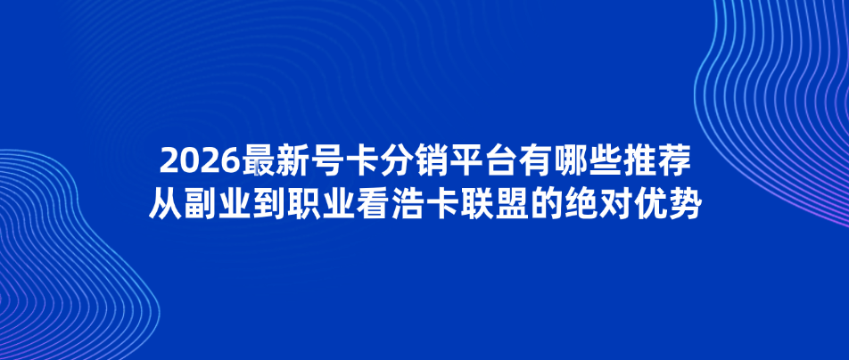 2026最新号卡分销平台有哪些推荐？从副业到职业看浩卡联盟的绝对优势