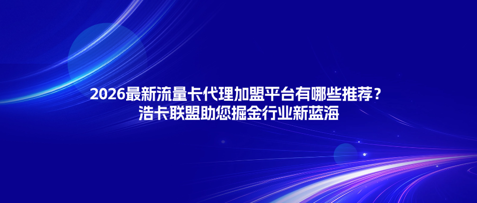 2026最新流量卡代理加盟平台有哪些推荐？浩卡联盟助您掘金行业新蓝海
