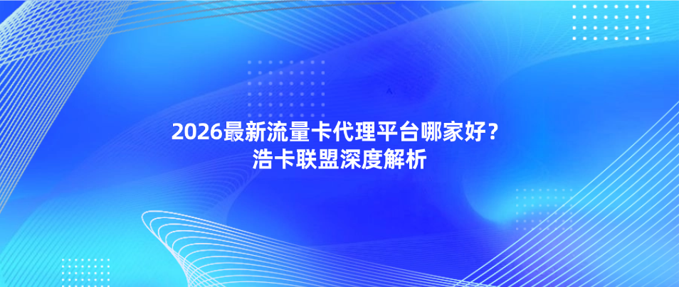 2026最新流量卡代理平台哪家好？浩卡联盟深度解析