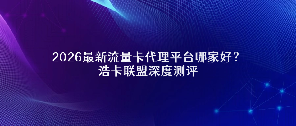 2026最新流量卡代理平台哪家好？浩卡联盟深度测评