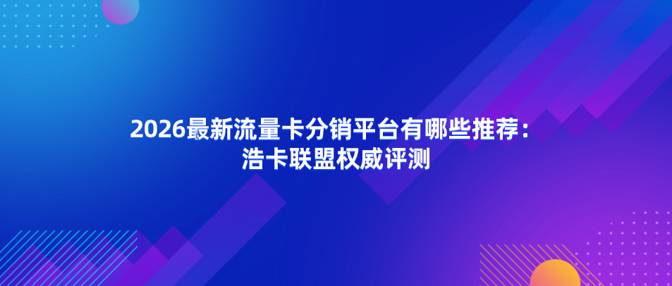 2026最新流量卡分销平台有哪些推荐：浩卡联盟权威评测