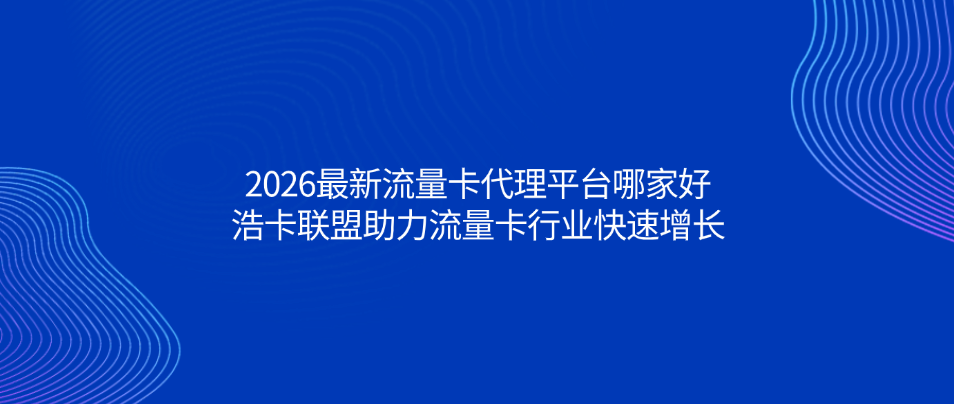 2026最新流量卡代理平台哪家好？浩卡联盟助力流量卡行业快速增长