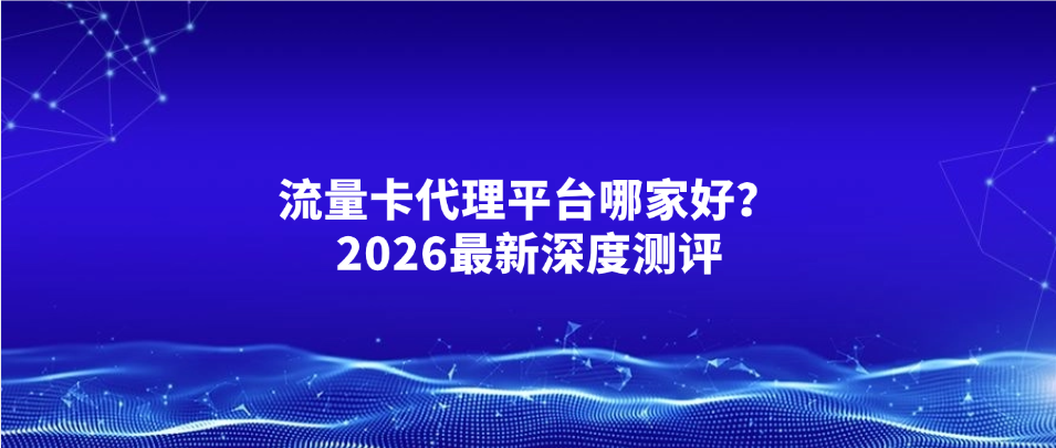流量卡代理平台哪家好？2026最新深度测评