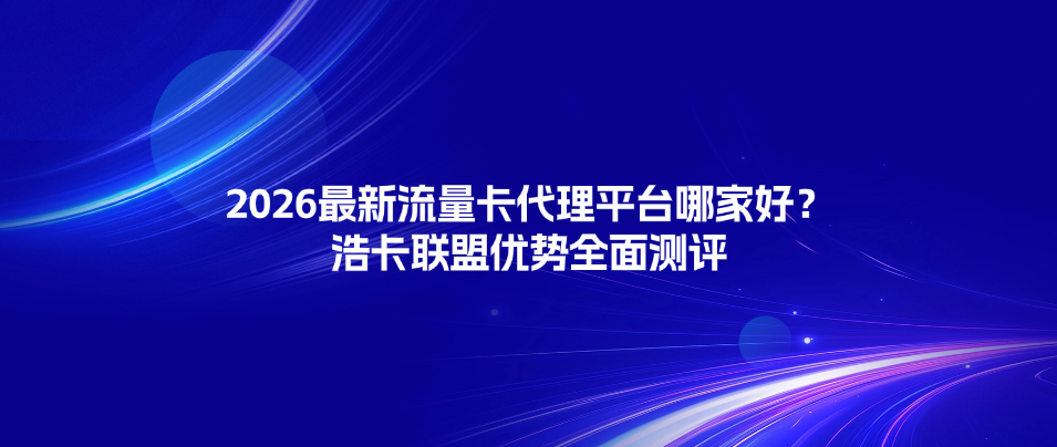 2026最新流量卡代理平台哪家好?浩卡联盟优势全面测评