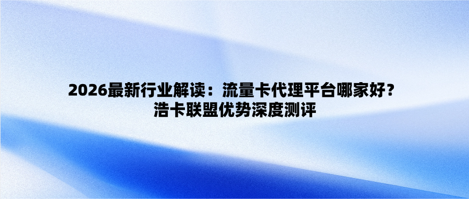 2026最新行业解读：流量卡代理平台哪家好？浩卡联盟优势深度测评