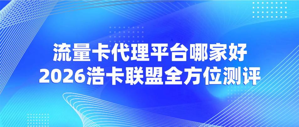 流量卡代理平台哪家好？2026浩卡联盟全方位测评