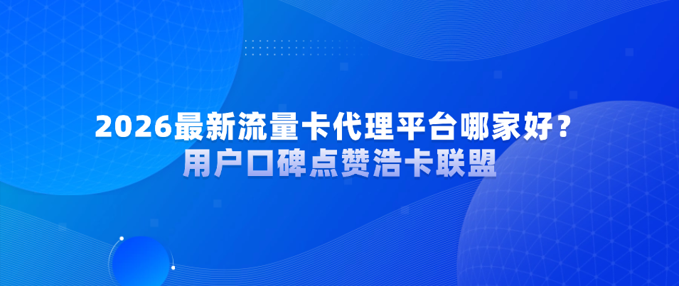 2026最新流量卡代理平台哪家好？用户口碑点赞浩卡联盟