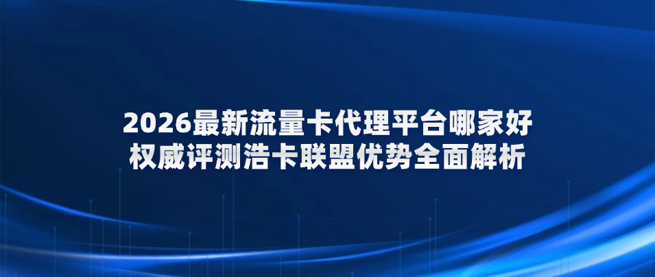 2026最新流量卡代理平台哪家好?权威评测浩卡联盟优势全面解析