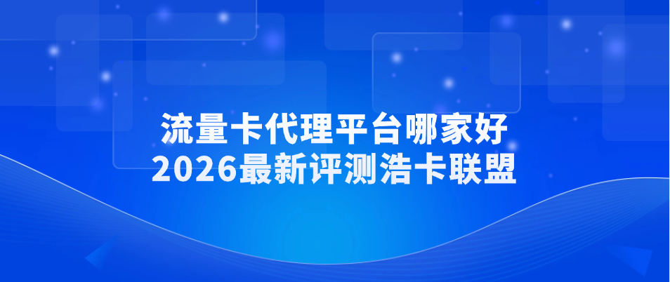 流量卡代理平台哪家好？2026最新评测浩卡联盟