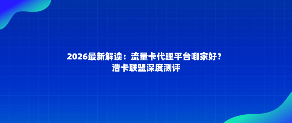 2026最新解读：流量卡代理平台哪家好？浩卡联盟深度测评