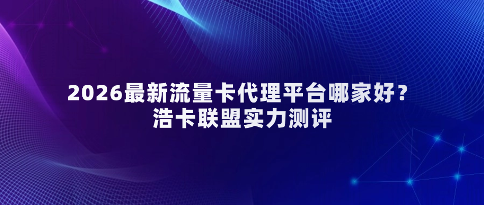 2026最新流量卡代理平台哪家好？浩卡联盟实力测评